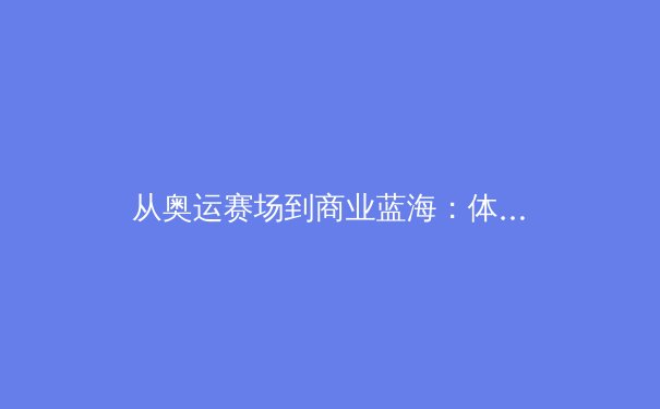 从奥运赛场到商业蓝海：体育产业数字化浪潮下的新生态 - 2
